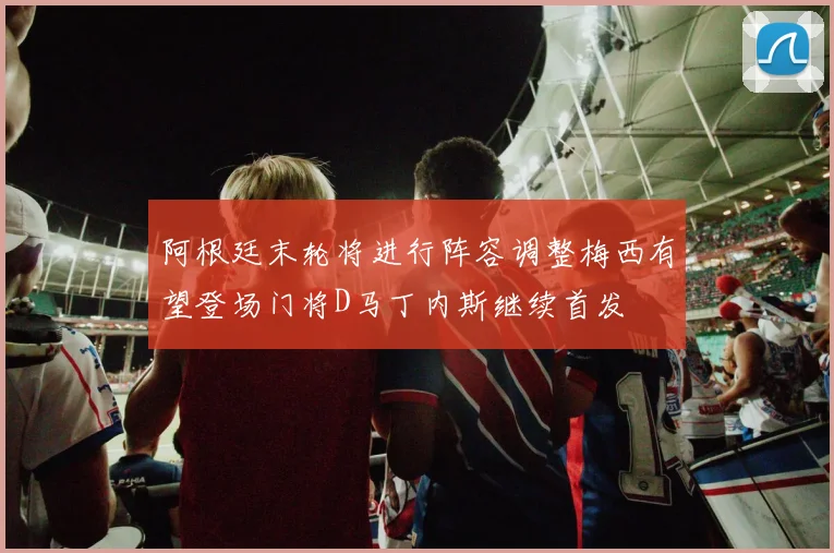 阿根廷末轮将进行阵容调整梅西有望登场门将D马丁内斯继续首发