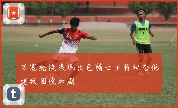 活塞轮换表现出色骑士主将状态低迷致困境加剧