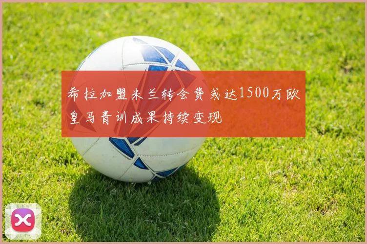 希拉加盟米兰转会费或达1500万欧皇马青训成果持续变现