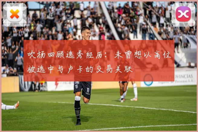 吹杨回顾选秀经历：未曾想以高位被选中与卢卡的交易关联