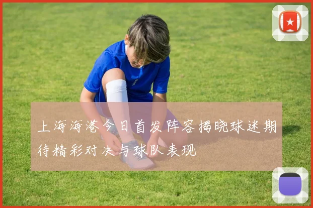 上海海港今日首发阵容揭晓球迷期待精彩对决与球队表现