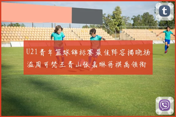 U21青年篮球锦标赛最佳阵容揭晓杨溢周可梵王青山张嘉琳蒋祺禹领衔出战
