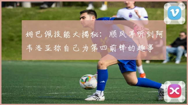 姆巴佩技能大揭秘：顺风耳听到阿韦洛亚称自己为第四前锋的趣事