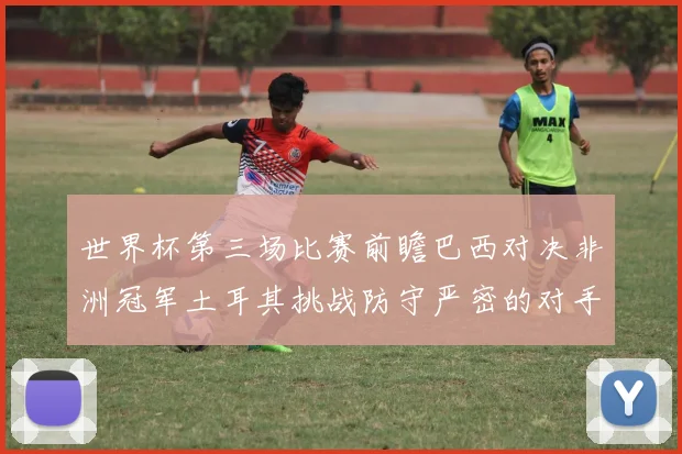 世界杯第三场比赛前瞻巴西对决非洲冠军土耳其挑战防守严密的对手