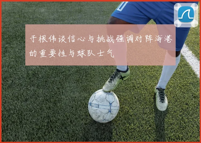 于根伟谈信心与挑战强调对阵海港的重要性与球队士气