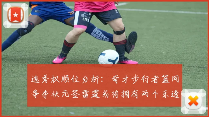 选秀权顺位分析：奇才步行者篮网争夺状元签雷霆或将拥有两个乐透签