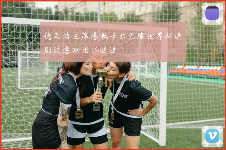 德足协主席感慨卡尔无缘世界杯送别时感动泪水涟涟