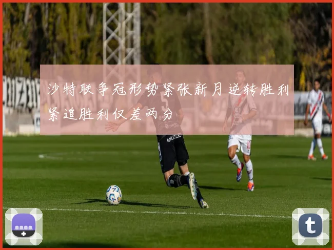 沙特联争冠形势紧张新月逆转胜利紧追胜利仅差两分