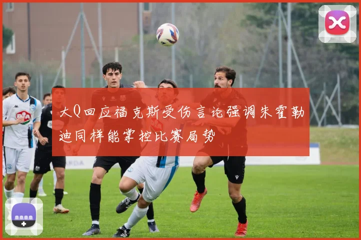 大Q回应福克斯受伤言论强调朱霍勒迪同样能掌控比赛局势
