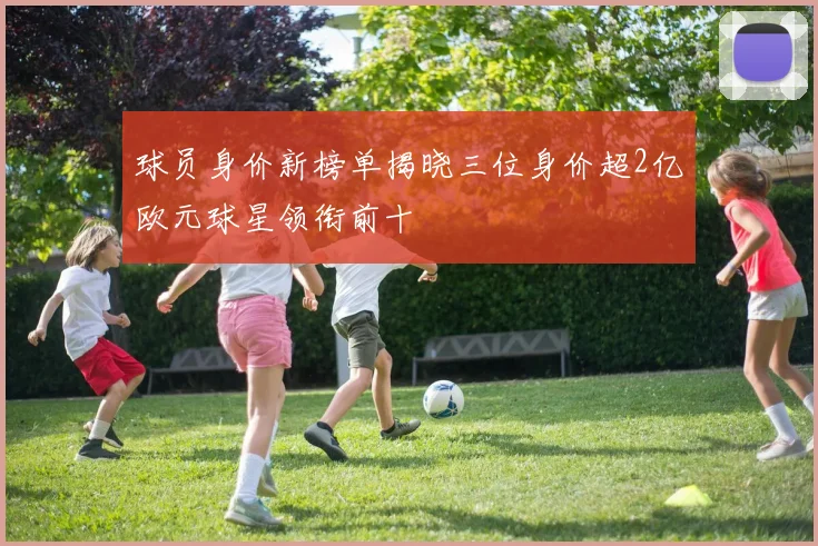 球员身价新榜单揭晓三位身价超2亿欧元球星领衔前十