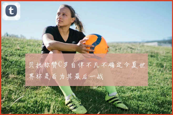 贝托称赞C罗自律不凡不确定今夏世界杯是否为其最后一战