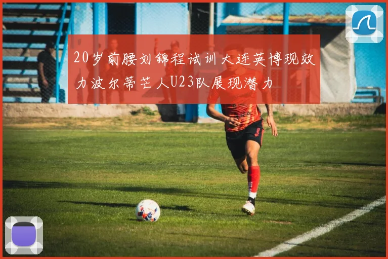 20岁前腰刘锦程试训大连英博现效力波尔蒂芒人U23队展现潜力