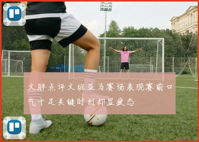 文胖点评文班亚马赛场表现赛前口气十足关键时刻却显疲态