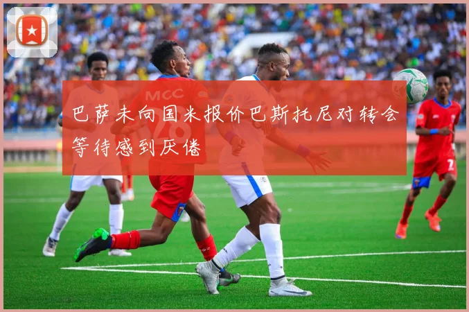 巴萨未向国米报价巴斯托尼对转会等待感到厌倦