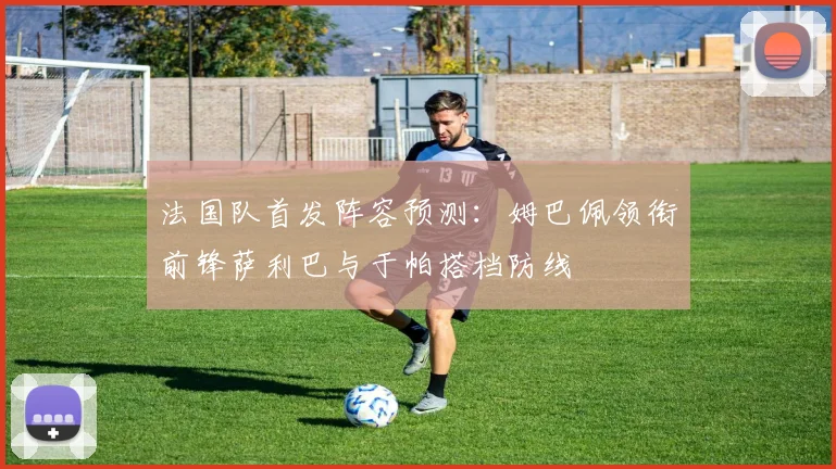 法国队首发阵容预测：姆巴佩领衔前锋萨利巴与于帕搭档防线