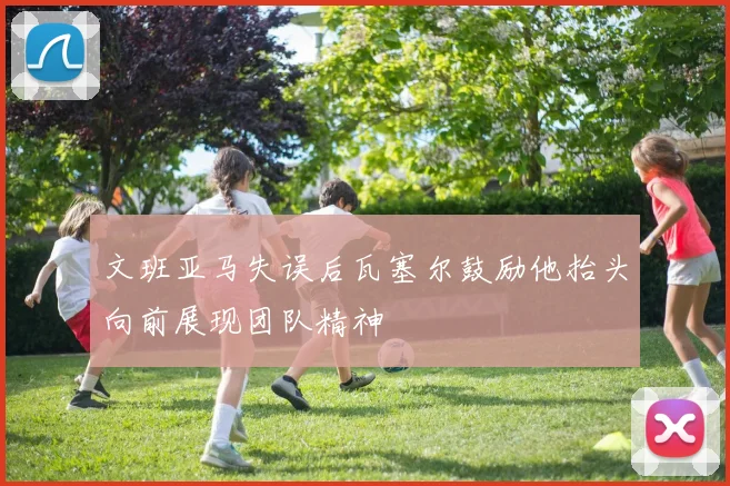 文班亚马失误后瓦塞尔鼓励他抬头向前展现团队精神