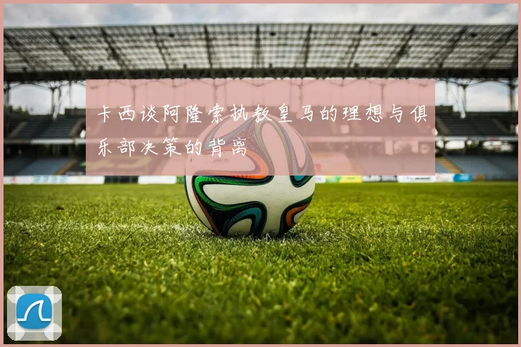 卡西谈阿隆索执教皇马的理想与俱乐部决策的背离