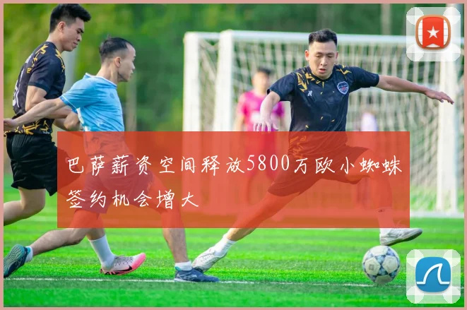 巴萨薪资空间释放5800万欧小蜘蛛签约机会增大