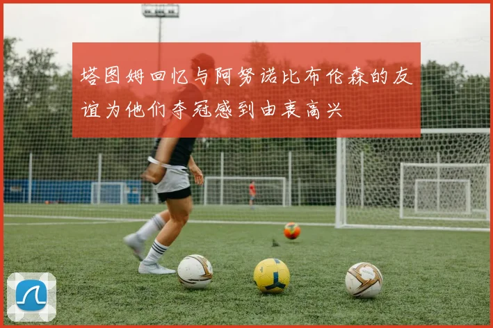 塔图姆回忆与阿努诺比布伦森的友谊为他们夺冠感到由衷高兴