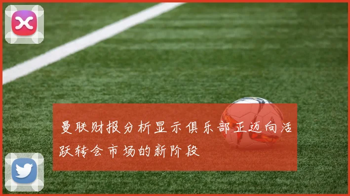 曼联财报分析显示俱乐部正迈向活跃转会市场的新阶段