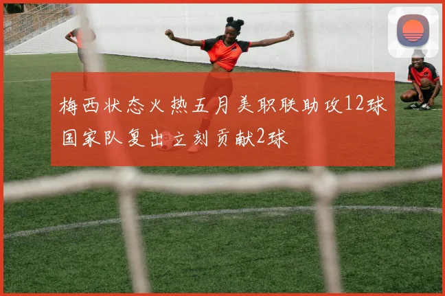 梅西状态火热五月美职联助攻12球国家队复出立刻贡献2球