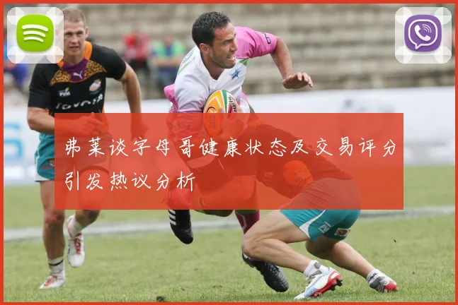 弗莱谈字母哥健康状态及交易评分引发热议分析